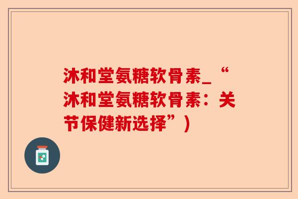 沐和堂氨糖软骨素_“沐和堂氨糖软骨素：关节保健新选择”)