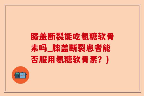 膝盖断裂能吃氨糖软骨素吗_膝盖断裂患者能否服用氨糖软骨素?) 膝盖断裂能吃氨糖软骨素吗_膝盖断裂患者能否服用氨糖软骨素?)