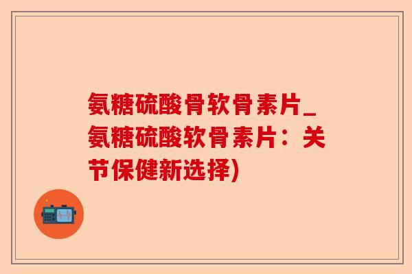 氨糖硫酸骨软骨素片_氨糖硫酸软骨素片：关节保健新选择)