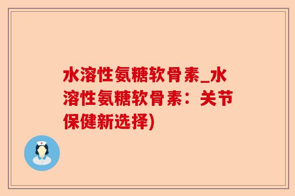 水溶性氨糖软骨素_水溶性氨糖软骨素：关节保健新选择)
