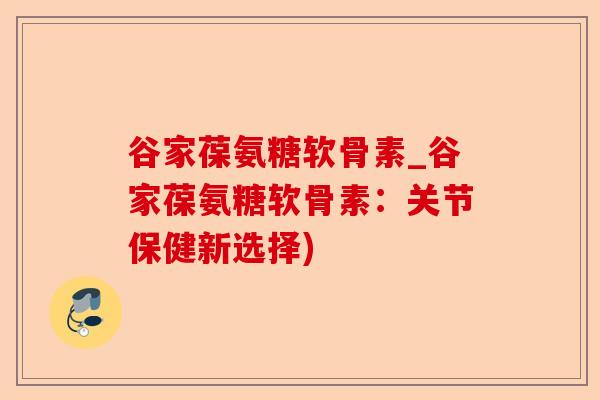 谷家葆氨糖软骨素_谷家葆氨糖软骨素:关节保健新选择) 谷家葆氨糖软骨素_谷家葆氨糖软骨素:关节保健新选择)