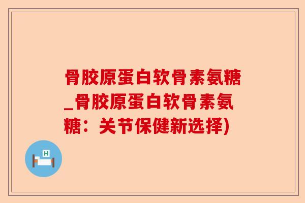 骨胶原蛋白软骨素氨糖_骨胶原蛋白软骨素氨糖：关节保健新选择)