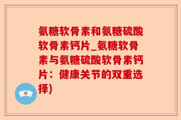 氨糖软骨素和氨糖硫酸软骨素钙片_氨糖软骨素与氨糖硫酸软骨素钙片：健康关节的双重选择)