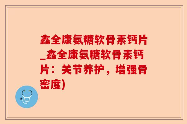 鑫全康氨糖软骨素钙片_鑫全康氨糖软骨素钙片：关节养护，增强骨密度)