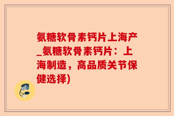 氨糖软骨素钙片上海产_氨糖软骨素钙片：上海制造，高品质关节保健选择)