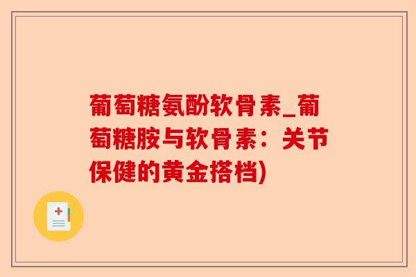 葡萄糖氨酚软骨素_葡萄糖胺与软骨素：关节保健的黄金搭档)