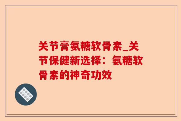 关节膏氨糖软骨素_关节保健新选择：氨糖软骨素的神奇功效