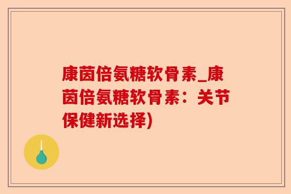 康茵倍氨糖软骨素_康茵倍氨糖软骨素：关节保健新选择)