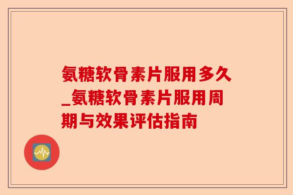 氨糖软骨素片服用多久_氨糖软骨素片服用周期与效果评估指南