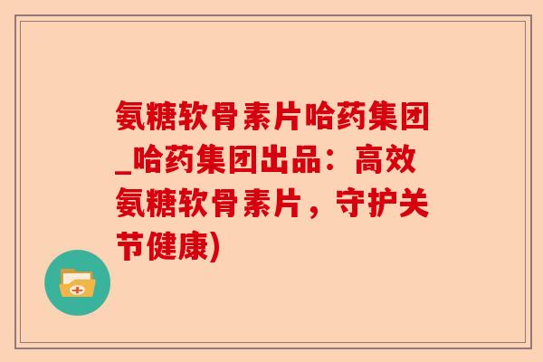 氨糖软骨素片哈药集团_哈药集团出品：高效氨糖软骨素片，守护关节健康)