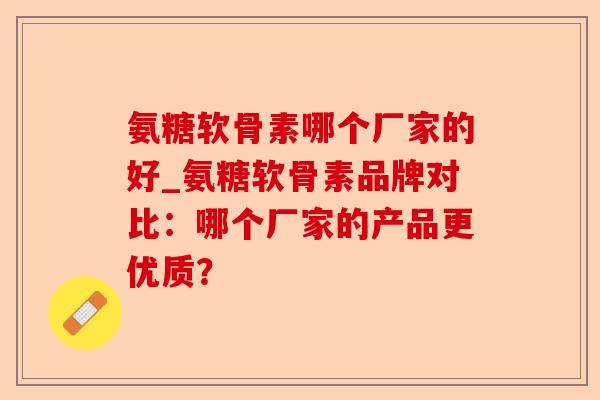 氨糖软骨素哪个厂家的好_氨糖软骨素品牌对比：哪个厂家的产品更优质？