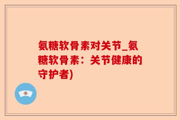 氨糖软骨素对关节_氨糖软骨素：关节健康的守护者)
