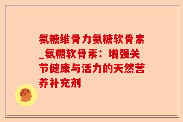 氨糖维骨力氨糖软骨素_氨糖软骨素：增强关节健康与活力的天然营养补充剂