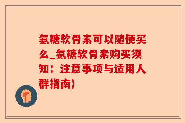 氨糖软骨素可以随便买么_氨糖软骨素购买须知：注意事项与适用人群指南)