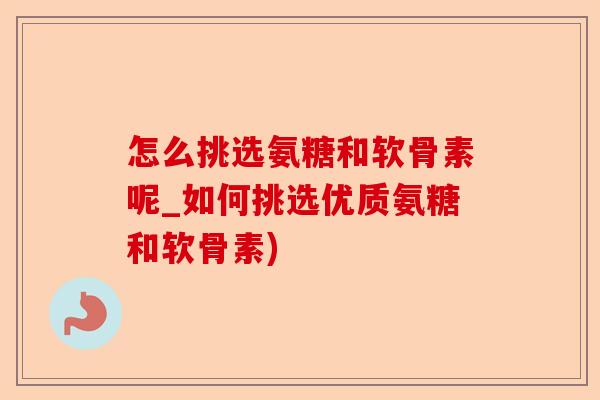 怎么挑选氨糖和软骨素呢_如何挑选优质氨糖和软骨素)