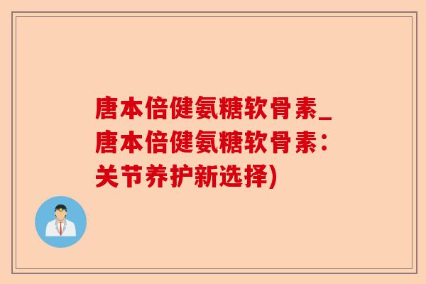 唐本倍健氨糖软骨素_唐本倍健氨糖软骨素：关节养护新选择)