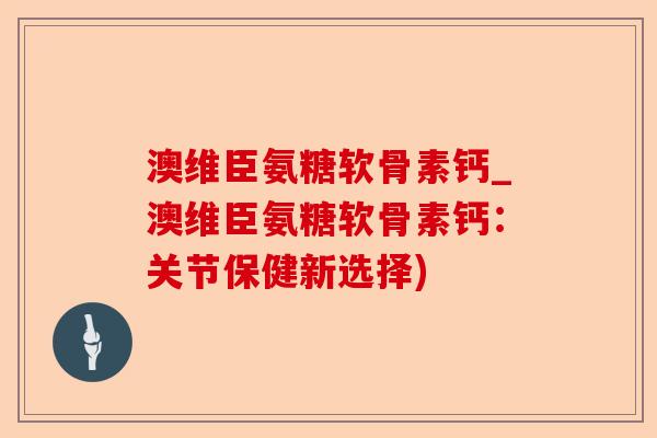 澳维臣氨糖软骨素钙_澳维臣氨糖软骨素钙：关节保健新选择)