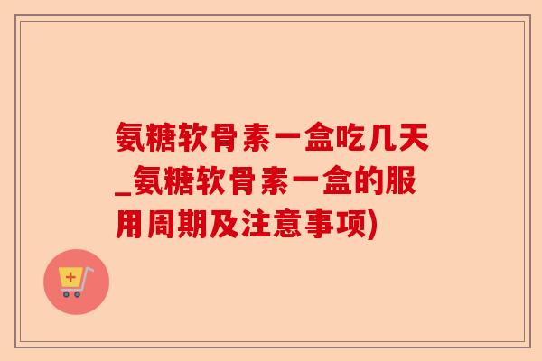 氨糖软骨素一盒吃几天_氨糖软骨素一盒的服用周期及注意事项)