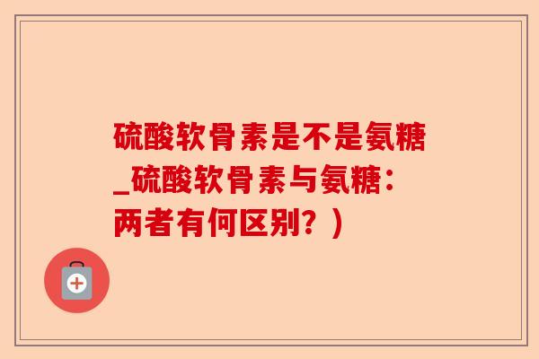 硫酸软骨素是不是氨糖_硫酸软骨素与氨糖：两者有何区别？)