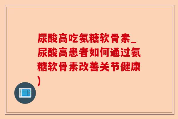 尿酸高吃氨糖软骨素_尿酸高患者如何通过氨糖软骨素改善关节健康)