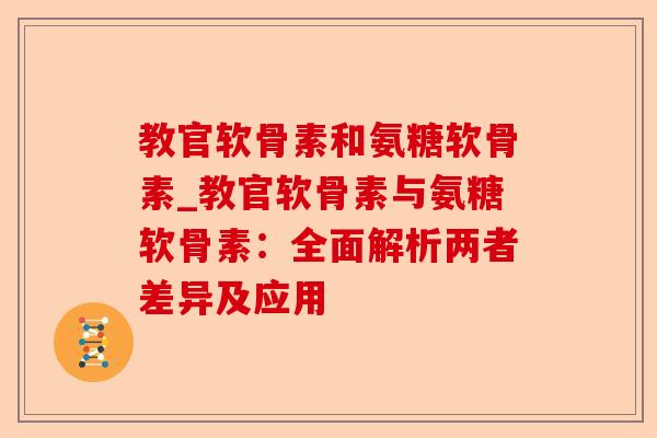 教官软骨素和氨糖软骨素_教官软骨素与氨糖软骨素：全面解析两者差异及应用