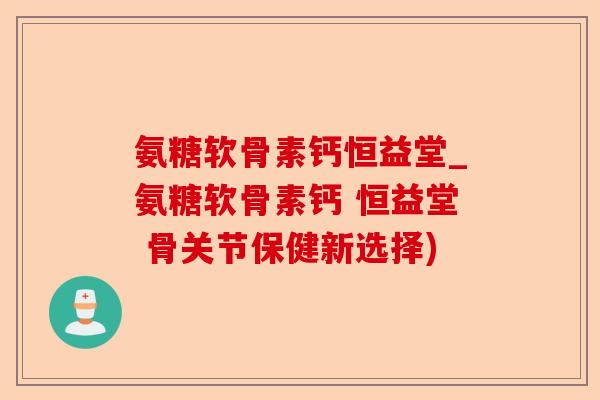 氨糖软骨素钙恒益堂_氨糖软骨素钙 恒益堂 骨关节保健新选择)