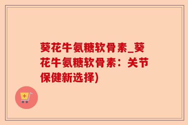 葵花牛氨糖软骨素_葵花牛氨糖软骨素：关节保健新选择)