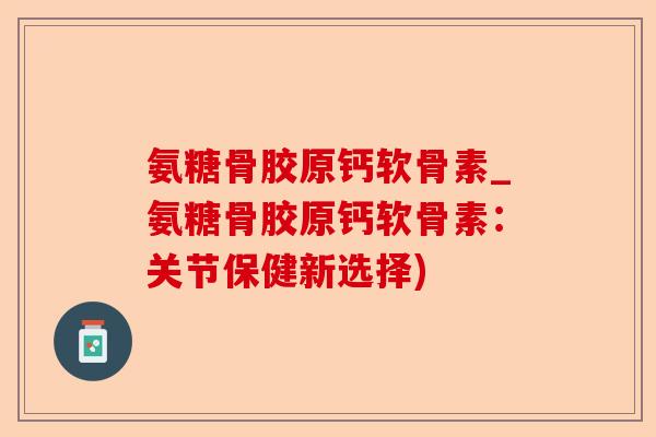 氨糖骨胶原钙软骨素_氨糖骨胶原钙软骨素：关节保健新选择)
