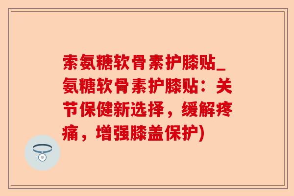 索氨糖软骨素护膝贴_氨糖软骨素护膝贴：关节保健新选择，缓解，增强膝盖保护)