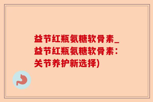 益节红瓶氨糖软骨素_益节红瓶氨糖软骨素：关节养护新选择)