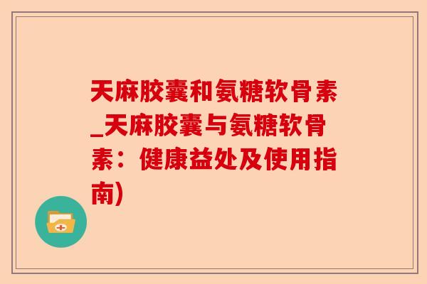 天麻胶囊和氨糖软骨素_天麻胶囊与氨糖软骨素：健康益处及使用指南)