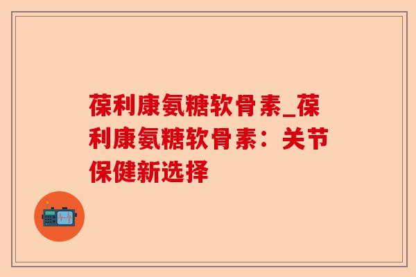 葆利康氨糖软骨素_葆利康氨糖软骨素：关节保健新选择