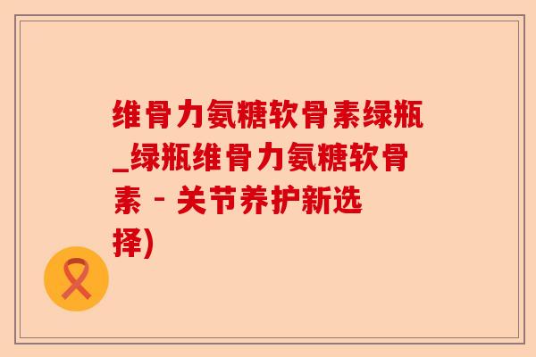 维骨力氨糖软骨素绿瓶_绿瓶维骨力氨糖软骨素 - 关节养护新选择)