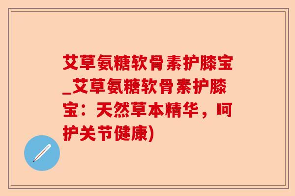 艾草氨糖软骨素护膝宝_艾草氨糖软骨素护膝宝：天然草本精华，呵护关节健康)