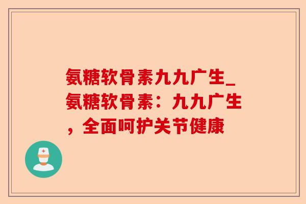 氨糖软骨素九九广生_氨糖软骨素：九九广生，全面呵护关节健康