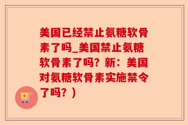美国已经禁止氨糖软骨素了吗_美国禁止氨糖软骨素了吗？新：美国对氨糖软骨素实施禁令了吗？)