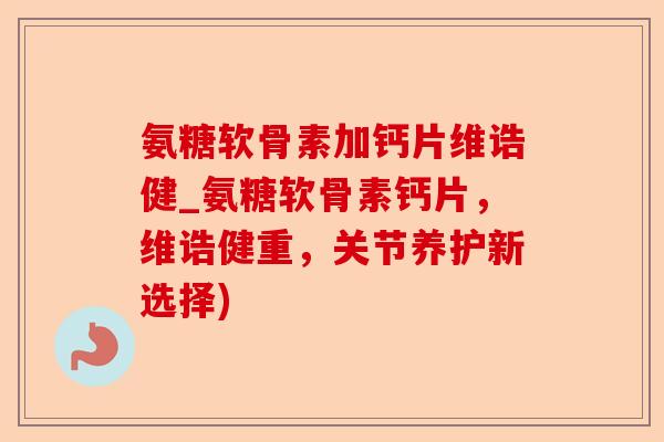 氨糖软骨素加钙片维诰健_氨糖软骨素钙片，维诰健重，关节养护新选择)