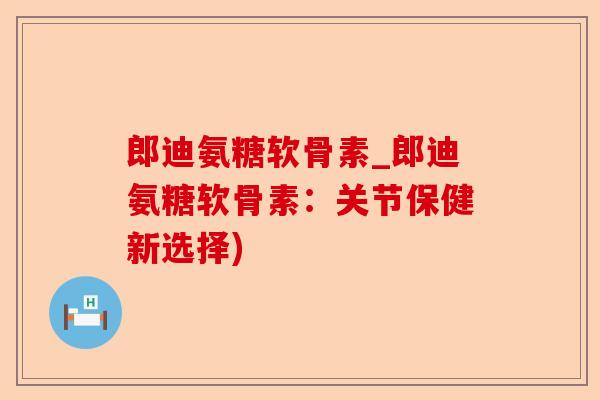 郎迪氨糖软骨素_郎迪氨糖软骨素：关节保健新选择)