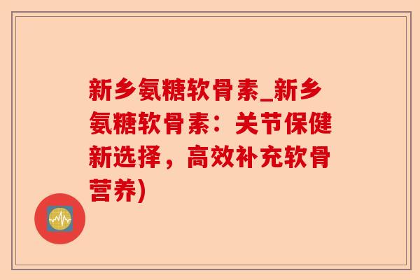 新乡氨糖软骨素_新乡氨糖软骨素：关节保健新选择，高效补充软骨营养)