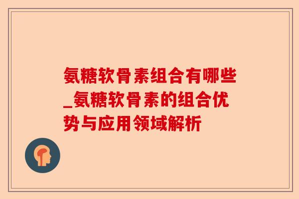 氨糖软骨素组合有哪些_氨糖软骨素的组合优势与应用领域解析