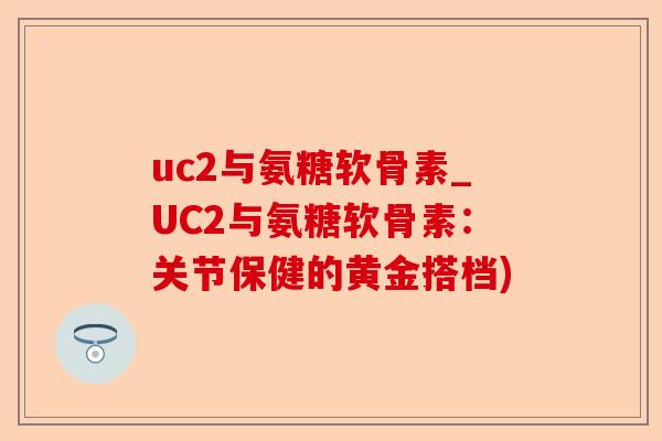 uc2与氨糖软骨素_UC2与氨糖软骨素：关节保健的黄金搭档)