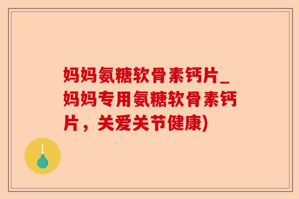 妈妈氨糖软骨素钙片_妈妈专用氨糖软骨素钙片，关爱关节健康)