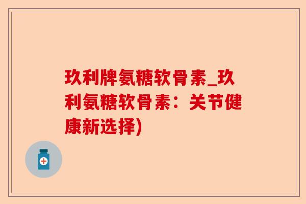 玖利牌氨糖软骨素_玖利氨糖软骨素：关节健康新选择)