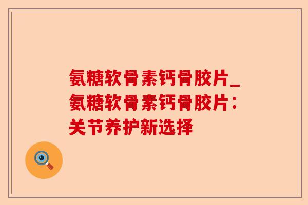 氨糖软骨素钙骨胶片_氨糖软骨素钙骨胶片：关节养护新选择
