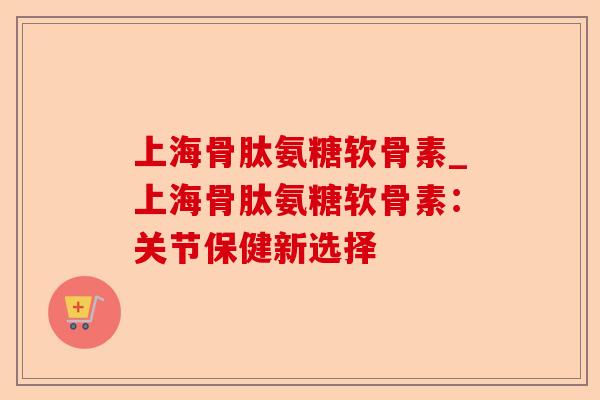 上海骨肽氨糖软骨素_上海骨肽氨糖软骨素：关节保健新选择