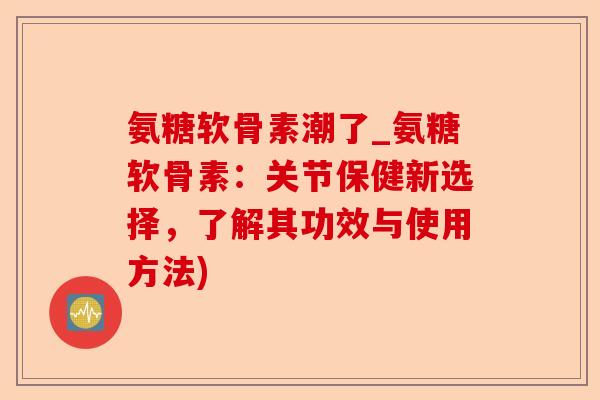 氨糖软骨素潮了_氨糖软骨素:关节保健新选择,了解其功效与使用方法) 氨糖软骨素潮了_氨糖软骨素:关节保健新选择,了解其功效与使用方法)