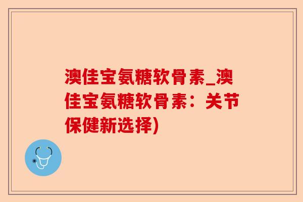澳佳宝氨糖软骨素_澳佳宝氨糖软骨素：关节保健新选择)