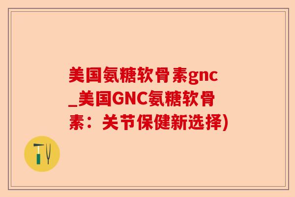 美国氨糖软骨素gnc_美国GNC氨糖软骨素：关节保健新选择)