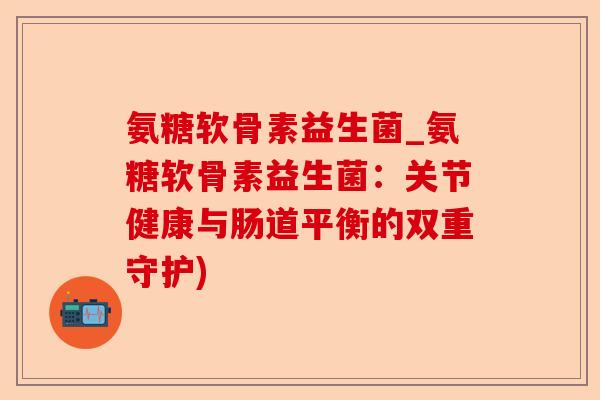 氨糖软骨素益生菌_氨糖软骨素益生菌：关节健康与肠道平衡的双重守护)