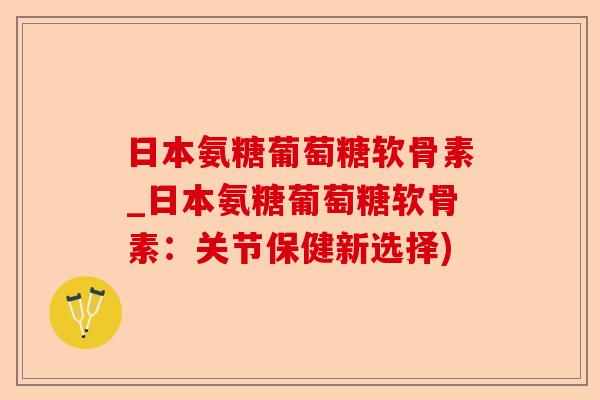 日本氨糖葡萄糖软骨素_日本氨糖葡萄糖软骨素：关节保健新选择)